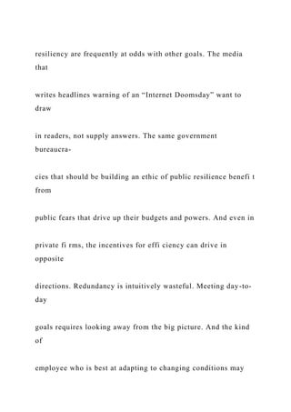 resiliency are frequently at odds with other goals. The media
that
writes headlines warning of an “Internet Doomsday” want to
draw
in readers, not supply answers. The same government
bureaucra-
cies that should be building an ethic of public resilience benefi t
from
public fears that drive up their budgets and powers. And even in
private fi rms, the incentives for effi ciency can drive in
opposite
directions. Redundancy is intuitively wasteful. Meeting day-to-
day
goals requires looking away from the big picture. And the kind
of
employee who is best at adapting to changing conditions may
 