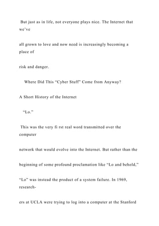 But just as in life, not everyone plays nice. The Internet that
we’ve
all grown to love and now need is increasingly becoming a
place of
risk and danger.
Where Did This “Cyber Stuff” Come from Anyway?
A Short History of the Internet
“Lo.”
This was the very fi rst real word transmitted over the
computer
network that would evolve into the Internet. But rather than the
beginning of some profound proclamation like “Lo and behold,”
“Lo” was instead the product of a system failure. In 1969,
research-
ers at UCLA were trying to log into a computer at the Stanford
 
