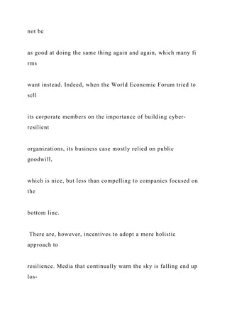 not be
as good at doing the same thing again and again, which many fi
rms
want instead. Indeed, when the World Economic Forum tried to
sell
its corporate members on the importance of building cyber-
resilient
organizations, its business case mostly relied on public
goodwill,
which is nice, but less than compelling to companies focused on
the
bottom line.
There are, however, incentives to adopt a more holistic
approach to
resilience. Media that continually warn the sky is falling end up
los-
 
