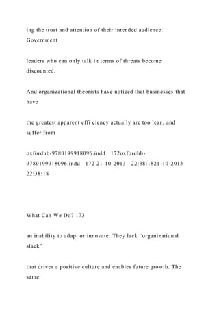 ing the trust and attention of their intended audience.
Government
leaders who can only talk in terms of threats become
discounted.
And organizational theorists have noticed that businesses that
have
the greatest apparent effi ciency actually are too lean, and
suffer from
oxfordhb-9780199918096.indd 172oxfordhb-
9780199918096.indd 172 21-10-2013 22:38:1821-10-2013
22:38:18
What Can We Do? 173
an inability to adapt or innovate. They lack “organizational
slack”
that drives a positive culture and enables future growth. The
same
 