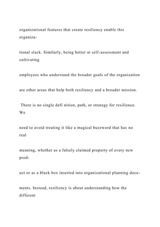 organizational features that create resiliency enable this
organiza-
tional slack. Similarly, being better at self-assessment and
cultivating
employees who understand the broader goals of the organization
are other areas that help both resiliency and a broader mission.
There is no single defi nition, path, or strategy for resilience.
We
need to avoid treating it like a magical buzzword that has no
real
meaning, whether as a falsely claimed property of every new
prod-
uct or as a black box inserted into organizational planning docu-
ments. Instead, resiliency is about understanding how the
different
 