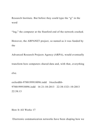 Research Institute. But before they could type the “g” in the
word
“log,” the computer at the Stanford end of the network crashed.
However, the ARPANET project, so named as it was funded by
the
Advanced Research Projects Agency (ARPA), would eventually
transform how computers shared data and, with that, everything
else.
oxfordhb-9780199918096.indd 16oxfordhb-
9780199918096.indd 16 21-10-2013 22:38:1321-10-2013
22:38:13
How It All Works 17
Electronic communication networks have been shaping how we
 