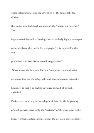 share information since the invention of the telegraph, the
device
that some now look back on and call the “Victorian Internet.”
The
hype around that old technology were similarly high; contempo-
raries declared that, with the telegraph, “It is impossible that
old
prejudices and hostilities should longer exist.”
What makes the Internet distinct from prior communication
networks like the old telegraphs and then telephone networks,
however, is that it is packet-switched instead of circuit-
switched.
Packets are small digital envelopes of data. At the beginning
of each packet, essentially the “outside” of the envelope, is the
header, which contains details about the network source, desti-
 