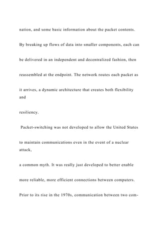 nation, and some basic information about the packet contents.
By breaking up flows of data into smaller components, each can
be delivered in an independent and decentralized fashion, then
reassembled at the endpoint. The network routes each packet as
it arrives, a dynamic architecture that creates both flexibility
and
resiliency.
Packet-switching was not developed to allow the United States
to maintain communications even in the event of a nuclear
attack,
a common myth. It was really just developed to better enable
more reliable, more efficient connections between computers.
Prior to its rise in the 1970s, communication between two com-
 