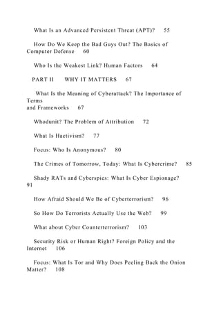 What Is an Advanced Persistent Threat (APT)? 55
How Do We Keep the Bad Guys Out? The Basics of
Computer Defense 60
Who Is the Weakest Link? Human Factors 64
PART II WHY IT MATTERS 67
What Is the Meaning of Cyberattack? The Importance of
Terms
and Frameworks 67
Whodunit? The Problem of Attribution 72
What Is Hactivism? 77
Focus: Who Is Anonymous? 80
The Crimes of Tomorrow, Today: What Is Cybercrime? 85
Shady RATs and Cyberspies: What Is Cyber Espionage?
91
How Afraid Should We Be of Cyberterrorism? 96
So How Do Terrorists Actually Use the Web? 99
What about Cyber Counterterrorism? 103
Security Risk or Human Right? Foreign Policy and the
Internet 106
Focus: What Is Tor and Why Does Peeling Back the Onion
Matter? 108
 