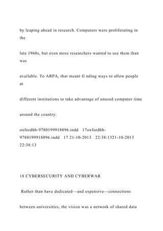 by leaping ahead in research. Computers were proliferating in
the
late 1960s, but even more researchers wanted to use them than
was
available. To ARPA, that meant fi nding ways to allow people
at
different institutions to take advantage of unused computer time
around the country.
oxfordhb-9780199918096.indd 17oxfordhb-
9780199918096.indd 17 21-10-2013 22:38:1321-10-2013
22:38:13
18 CYBERSECURITY AND CYBERWAR
Rather than have dedicated—and expensive—connections
between universities, the vision was a network of shared data
 