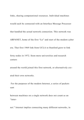 links, sharing computational resources. Individual machines
would each be connected with an Interface Message Processor
that handled the actual network connection. This network was
ARPANET, home of the first “Lo” and start of the modern cyber
era. That first 1969 link from UCLA to Stanford grew to link
forty nodes in 1972. Soon more universities and research
centers
around the world joined this first network, or alternatively cre-
ated their own networks.
For the purposes of the modern Internet, a series of packets
sent
between machines on a single network does not count as an
“inter-
net.” Internet implies connecting many different networks, in
 