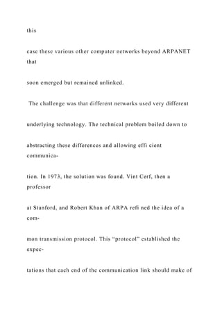 this
case these various other computer networks beyond ARPANET
that
soon emerged but remained unlinked.
The challenge was that different networks used very different
underlying technology. The technical problem boiled down to
abstracting these differences and allowing effi cient
communica-
tion. In 1973, the solution was found. Vint Cerf, then a
professor
at Stanford, and Robert Khan of ARPA refi ned the idea of a
com-
mon transmission protocol. This “protocol” established the
expec-
tations that each end of the communication link should make of
 