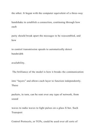 the other. It began with the computer equivalent of a three-way
handshake to establish a connection, continuing through how
each
party should break apart the messages to be reassembled, and
how
to control transmission speeds to automatically detect
bandwidth
availability.
The brilliance of the model is how it breaks the communication
into “layers” and allows each layer to function independently.
These
packets, in turn, can be sent over any type of network, from
sound
waves to radio waves to light pulses on a glass fi ber. Such
Transport
Control Protocols, or TCPs, could be used over all sorts of
 