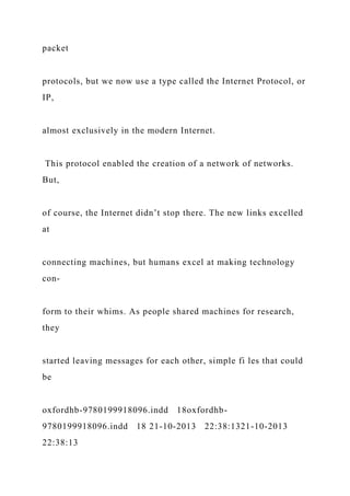 packet
protocols, but we now use a type called the Internet Protocol, or
IP,
almost exclusively in the modern Internet.
This protocol enabled the creation of a network of networks.
But,
of course, the Internet didn’t stop there. The new links excelled
at
connecting machines, but humans excel at making technology
con-
form to their whims. As people shared machines for research,
they
started leaving messages for each other, simple fi les that could
be
oxfordhb-9780199918096.indd 18oxfordhb-
9780199918096.indd 18 21-10-2013 22:38:1321-10-2013
22:38:13
 