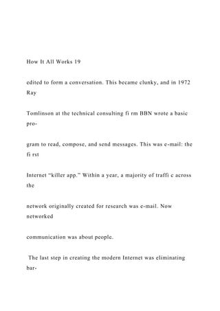 How It All Works 19
edited to form a conversation. This became clunky, and in 1972
Ray
Tomlinson at the technical consulting fi rm BBN wrote a basic
pro-
gram to read, compose, and send messages. This was e-mail: the
fi rst
Internet “killer app.” Within a year, a majority of traffi c across
the
network originally created for research was e-mail. Now
networked
communication was about people.
The last step in creating the modern Internet was eliminating
bar-
 