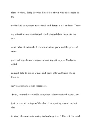 riers to entry. Early use was limited to those who had access to
the
networked computers at research and defense institutions. These
organizations communicated via dedicated data lines. As the
evi-
dent value of networked communication grew and the price of
com-
puters dropped, more organizations sought to join. Modems,
which
convert data to sound waves and back, allowed basic phone
lines to
serve as links to other computers.
Soon, researchers outside computer science wanted access, not
just to take advantage of the shared computing resources, but
also
to study the new networking technology itself. The US National
 