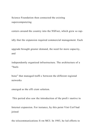 Science Foundation then connected the existing
supercomputering
centers around the country into the NSFnet, which grew so rap-
idly that the expansion required commercial management. Each
upgrade brought greater demand, the need for more capacity,
and
independently organized infrastructure. The architecture of a
“back-
bone” that managed traffi c between the different regional
networks
emerged as the effi cient solution.
This period also saw the introduction of the profi t motive in
Internet expansion. For instance, by this point Vint Cerf had
joined
the telecommunications fi rm MCI. In 1983, he led efforts to
 