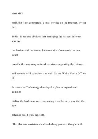start MCI
mail, the fi rst commercial e-mail service on the Internet. By the
late
1980s, it became obvious that managing the nascent Internet
was not
the business of the research community. Commercial actors
could
provide the necessary network services supporting the Internet
and become avid consumers as well. So the White House Offi ce
of
Science and Technology developed a plan to expand and
commer-
cialize the backbone services, seeing it as the only way that the
new
Internet could truly take off.
The planners envisioned a decade-long process, though, with
 