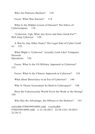 Who Are Patriotic Hackers? 110
Focus: What Was Stuxnet? 114
What Is the Hidden Lesson of Stuxnet? The Ethics of
Cyberweapons 118
“Cyberwar, Ugh, What Are Zeros and Ones Good For?”:
Defi ning Cyberwar 120
A War by Any Other Name? The Legal Side of Cyber Confl
ict 122
What Might a “Cyberwar” Actually Look Like? Computer
Network
Operations 126
Focus: What Is the US Military Approach to Cyberwar?
133
Focus: What Is the Chinese Approach to Cyberwar? 138
What about Deterrence in an Era of Cyberwar? 144
Why Is Threat Assessment So Hard in Cyberspace? 148
Does the Cybersecurity World Favor the Weak or the Strong?
150
Who Has the Advantage, the Offense or the Defense? 153
oxfordhb-9780199918096.indd vioxfordhb-
9780199918096.indd vi 21-10-2013 22:38:1321-10-2013
22:38:13
 