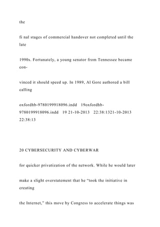 the
fi nal stages of commercial handover not completed until the
late
1990s. Fortunately, a young senator from Tennessee became
con-
vinced it should speed up. In 1989, Al Gore authored a bill
calling
oxfordhb-9780199918096.indd 19oxfordhb-
9780199918096.indd 19 21-10-2013 22:38:1321-10-2013
22:38:13
20 CYBERSECURITY AND CYBERWAR
for quicker privatization of the network. While he would later
make a slight overstatement that he “took the initiative in
creating
the Internet,” this move by Congress to accelerate things was
 