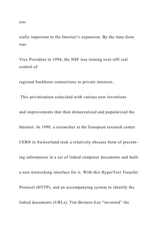 cru-
cially important to the Internet’s expansion. By the time Gore
was
Vice President in 1994, the NSF was turning over offi cial
control of
regional backbone connections to private interests.
This privatization coincided with various new inventions
and improvements that then democratized and popularized the
Internet. In 1990, a researcher at the European research center
CERN in Switzerland took a relatively obscure form of present-
ing information in a set of linked computer documents and built
a new networking interface for it. With this HyperText Transfer
Protocol (HTTP), and an accompanying system to identify the
linked documents (URLs), Tim Berners-Lee “invented” the
 