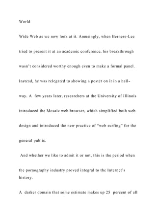 World
Wide Web as we now look at it. Amusingly, when Berners-Lee
tried to present it at an academic conference, his breakthrough
wasn’t considered worthy enough even to make a formal panel.
Instead, he was relegated to showing a poster on it in a hall-
way. A few years later, researchers at the University of Illinois
introduced the Mosaic web browser, which simplified both web
design and introduced the new practice of “web surfing” for the
general public.
And whether we like to admit it or not, this is the period when
the pornography industry proved integral to the Internet’s
history.
A darker domain that some estimate makes up 25 percent of all
 