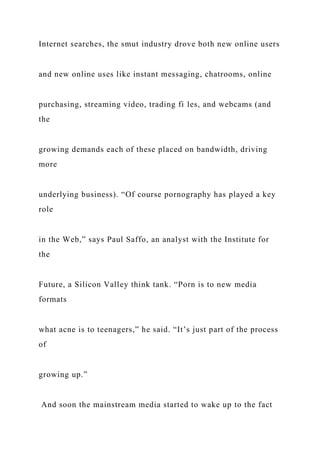 Internet searches, the smut industry drove both new online users
and new online uses like instant messaging, chatrooms, online
purchasing, streaming video, trading fi les, and webcams (and
the
growing demands each of these placed on bandwidth, driving
more
underlying business). “Of course pornography has played a key
role
in the Web,” says Paul Saffo, an analyst with the Institute for
the
Future, a Silicon Valley think tank. “Porn is to new media
formats
what acne is to teenagers,” he said. “It’s just part of the process
of
growing up.”
And soon the mainstream media started to wake up to the fact
 