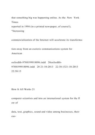 that something big was happening online. As the New York
Times
reported in 1994 (in a printed newspaper, of course!),
“Increasing
commercialization of the Internet will accelerate its transforma-
tion away from an esoteric communications system for
American
oxfordhb-9780199918096.indd 20oxfordhb-
9780199918096.indd 20 21-10-2013 22:38:1321-10-2013
22:38:13
How It All Works 21
computer scientists and into an international system for the fl
ow of
data, text, graphics, sound and video among businesses, their
cus-
 