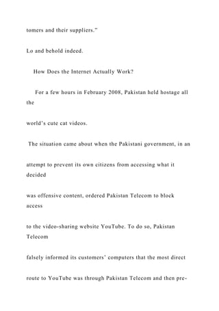 tomers and their suppliers.”
Lo and behold indeed.
How Does the Internet Actually Work?
For a few hours in February 2008, Pakistan held hostage all
the
world’s cute cat videos.
The situation came about when the Pakistani government, in an
attempt to prevent its own citizens from accessing what it
decided
was offensive content, ordered Pakistan Telecom to block
access
to the video-sharing website YouTube. To do so, Pakistan
Telecom
falsely informed its customers’ computers that the most direct
route to YouTube was through Pakistan Telecom and then pre-
 