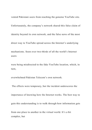 vented Pakistani users from reaching the genuine YouTube site.
Unfortunately, the company’s network shared this false claim of
identity beyond its own network, and the false news of the most
direct way to YouTube spread across the Internet’s underlying
mechanisms. Soon over two-thirds of all the world’s Internet
users
were being misdirected to the fake YouTube location, which, in
turn,
overwhelmed Pakistan Telecom’s own network.
The effects were temporary, but the incident underscores the
importance of knowing how the Internet works. The best way to
gain this understanding is to walk through how information gets
from one place to another in the virtual world. It’s a bit
complex, but
 