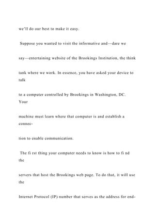 we’ll do our best to make it easy.
Suppose you wanted to visit the informative and—dare we
say—entertaining website of the Brookings Institution, the think
tank where we work. In essence, you have asked your device to
talk
to a computer controlled by Brookings in Washington, DC.
Your
machine must learn where that computer is and establish a
connec-
tion to enable communication.
The fi rst thing your computer needs to know is how to fi nd
the
servers that host the Brookings web page. To do that, it will use
the
Internet Protocol (IP) number that serves as the address for end-
 