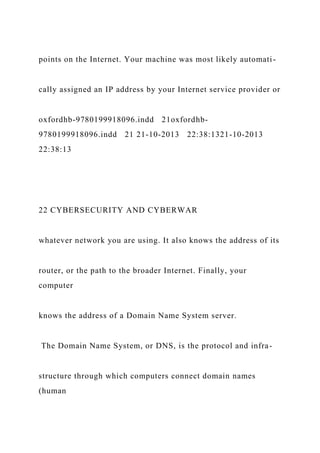 points on the Internet. Your machine was most likely automati-
cally assigned an IP address by your Internet service provider or
oxfordhb-9780199918096.indd 21oxfordhb-
9780199918096.indd 21 21-10-2013 22:38:1321-10-2013
22:38:13
22 CYBERSECURITY AND CYBERWAR
whatever network you are using. It also knows the address of its
router, or the path to the broader Internet. Finally, your
computer
knows the address of a Domain Name System server.
The Domain Name System, or DNS, is the protocol and infra-
structure through which computers connect domain names
(human
 