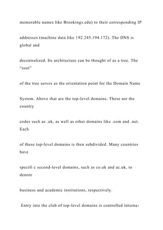 memorable names like Brookings.edu) to their corresponding IP
addresses (machine data like 192.245.194.172). The DNS is
global and
decentralized. Its architecture can be thought of as a tree. The
“root”
of the tree serves as the orientation point for the Domain Name
System. Above that are the top-level domains. These are the
country
codes such as .uk, as well as other domains like .com and .net.
Each
of these top-level domains is then subdivided. Many countries
have
specifi c second-level domains, such as co.uk and ac.uk, to
denote
business and academic institutions, respectively.
Entry into the club of top-level domains is controlled interna-
 