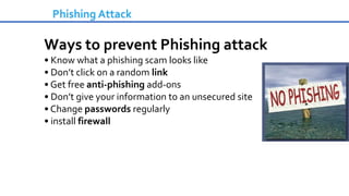 Phishing Attack
Ways to prevent Phishing attack
• Know what a phishing scam looks like
• Don’t click on a random link
• Get free anti-phishing add-ons
• Don’t give your information to an unsecured site
• Change passwords regularly
• install firewall
 