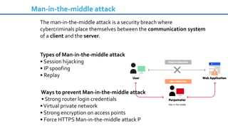 Man-in-the-middle attack
The man-in-the-middle attack is a security breach where
cybercriminals place themselves between the communication system
of a client and the server.
Types of Man-in-the-middle attack
• Session hijacking
• IP spoofing
• Replay
Ways to prevent Man-in-the-middle attack
• Strong router login credentials
•Virtual private network
• Strong encryption on access points
• Force HTTPS Man-in-the-middle attack P
 