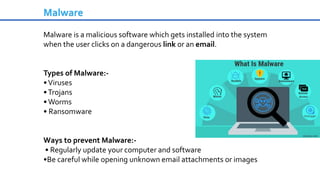 Malware is a malicious software which gets installed into the system
when the user clicks on a dangerous link or an email.
Types of Malware:-
•Viruses
•Trojans
•Worms
• Ransomware
Ways to prevent Malware:-
• Regularly update your computer and software
•Be careful while opening unknown email attachments or images
Malware
 