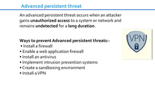 An advanced persistent threat occurs when an attacker
gains unauthorized access to a system or network and
remains undetected for a long duration.
Ways to prevent Advanced persistent threats:-
• Install a firewall
• Enable a web application firewall
• Install an antivirus
• Implement intrusion prevention systems
• Create a sandboxing environment
• Install aVPN
Advanced persistent threat
 