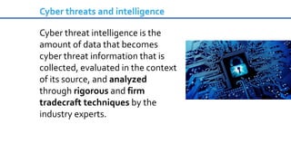 Cyber threat intelligence is the
amount of data that becomes
cyber threat information that is
collected, evaluated in the context
of its source, and analyzed
through rigorous and firm
tradecraft techniques by the
industry experts.
Cyber threats and intelligence
 