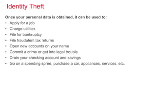 Identity Theft
Once your personal data is obtained, it can be used to:
• Apply for a job
• Charge utilities
• File for bankruptcy
• File fraudulent tax returns
• Open new accounts on your name
• Commit a crime or get into legal trouble
• Drain your checking account and savings
• Go on a spending spree, purchase a car, appliances, services, etc.
 