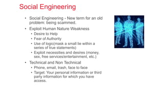 Social Engineering
• Social Engineering - New term for an old
problem: being scammed.
• Exploit Human Nature Weakness
• Desire to Help
• Fear of Authority
• Use of logic(mask a small lie within a
series of true statements)
• Exploit necessities and desires (money,
sex, free services/entertainment, etc.)
• Technical and Non Technical
• Phone, email, trash, face to face
• Target: Your personal information or third
party information for which you have
access.
 