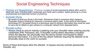 Social Engineering Techniques
• Phishing and Spearphishing: Phishing is a type of social engineering attack often used to
steal user data, including login credentials and credit card numbers. Spear phishing is a more
sophisticated and elaborate version of phishing.
• Dumpster Diving
• Be aware of what you throw in the trash. Someone’s trash is someone else’s treasure.
Dumpster diving is looking for treasure in someone else's trash. In the world of information
technology (IT), dumpster diving is a technique used to retrieve information that could be used
to carry out an attack or gain access to a computer network from disposed items.
• Shoulder surfing
• Always check to ensure nobody is peeking over your shoulder when entering security
credentials (PIN, Password, etc). A shoulder surfing attack describes a situation
where the attacker can physically view the device screen and keypad to obtain
personal information. It is one of the few attack methods requiring the attacker to be
physically close to the victim to succeed.
Some of these techniques allow the attacker to bypass security controls (passwords,
firewalls, etc)
 