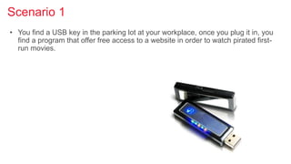 Scenario 1
• You find a USB key in the parking lot at your workplace, once you plug it in, you
find a program that offer free access to a website in order to watch pirated first-
run movies.
 