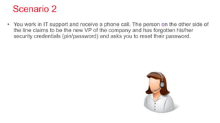 Scenario 2
• You work in IT support and receive a phone call. The person on the other side of
the line claims to be the new VP of the company and has forgotten his/her
security credentials (pin/password) and asks you to reset their password.
 