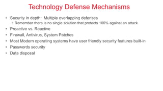Technology Defense Mechanisms
• Security in depth: Multiple overlapping defenses
• Remember there is no single solution that protects 100% against an attack
• Proactive vs. Reactive
• Firewall, Antivirus, System Patches
• Most Modern operating systems have user friendly security features built-in
• Passwords security
• Data disposal
 