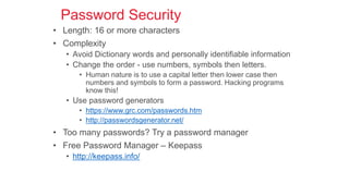 Password Security
• Length: 16 or more characters
• Complexity
• Avoid Dictionary words and personally identifiable information
• Change the order - use numbers, symbols then letters.
• Human nature is to use a capital letter then lower case then
numbers and symbols to form a password. Hacking programs
know this!
• Use password generators
• https://www.grc.com/passwords.htm
• http://passwordsgenerator.net/
• Too many passwords? Try a password manager
• Free Password Manager – Keepass
• http://keepass.info/
 