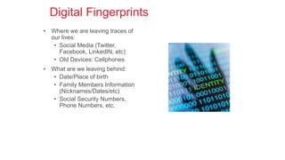 Digital Fingerprints
• Where we are leaving traces of
our lives:
• Social Media (Twitter,
Facebook, LinkedIN, etc)
• Old Devices: Cellphones
• What are we leaving behind:
• Date/Place of birth
• Family Members Information
(Nicknames/Dates/etc)
• Social Security Numbers,
Phone Numbers, etc.
 