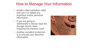 How to Manage Your Information
• Install a data sanitation utility
and use it to delete any
important and/or personal
information.
• If you are going to
sell/transfer a device wipe the
storage device clean
including the memory card!
• Another excellent protection
is to encrypt your sensitive
information.
 