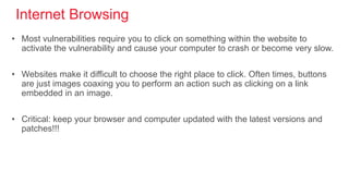 Internet Browsing
• Most vulnerabilities require you to click on something within the website to
activate the vulnerability and cause your computer to crash or become very slow.
• Websites make it difficult to choose the right place to click. Often times, buttons
are just images coaxing you to perform an action such as clicking on a link
embedded in an image.
• Critical: keep your browser and computer updated with the latest versions and
patches!!!
 