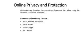 Online Privacy and Protection
Online Privacy describes the protection of personal data when using the
internet and online platforms.
Common online Privacy Threats
• Weak, Reused Passwords
• Social Media
• Mobile Apps
• IOT Devices
 