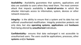 Availability:- Availability guarantees that systems, applications and
data are available to users when they need them. The most common
attack that impacts availability is denial-of-service in which the
attacker interrupts access to information, system, devices or other
network resources.
Integrity:- is the ability to ensure that a system and its data has not
suffered unauthorized modification. Integrity protection protects not
only data, but also operating systems, applications and hardware
from being altered by unauthorized individuals.
Confidentiality:- ensures that data exchanged is not accessible to
unauthorized users. The users could be applications, processes, other
systems and/or humans
 