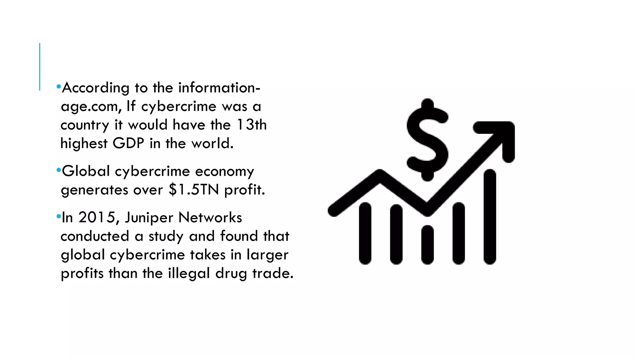 •According to the information-
age.com, If cybercrime was a
country it would have the 13th
highest GDP in the world.
•Global cybercrime economy
generates over $1.5TN profit.
•In 2015, Juniper Networks
conducted a study and found that
global cybercrime takes in larger
profits than the illegal drug trade.
 