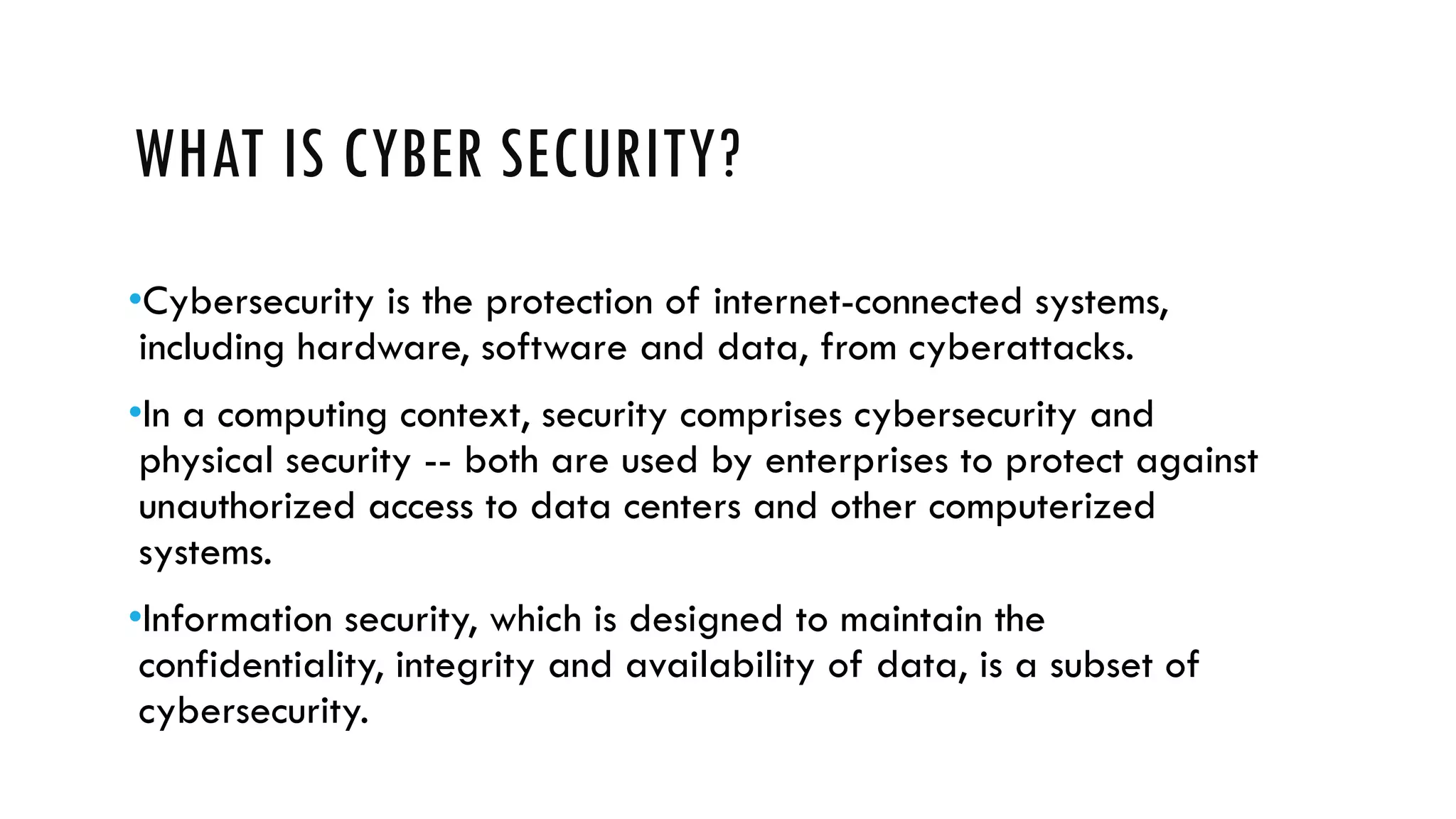 WHAT IS CYBER SECURITY?
•Cybersecurity is the protection of internet-connected systems,
including hardware, software and data, from cyberattacks.
•In a computing context, security comprises cybersecurity and
physical security -- both are used by enterprises to protect against
unauthorized access to data centers and other computerized
systems.
•Information security, which is designed to maintain the
confidentiality, integrity and availability of data, is a subset of
cybersecurity.
 