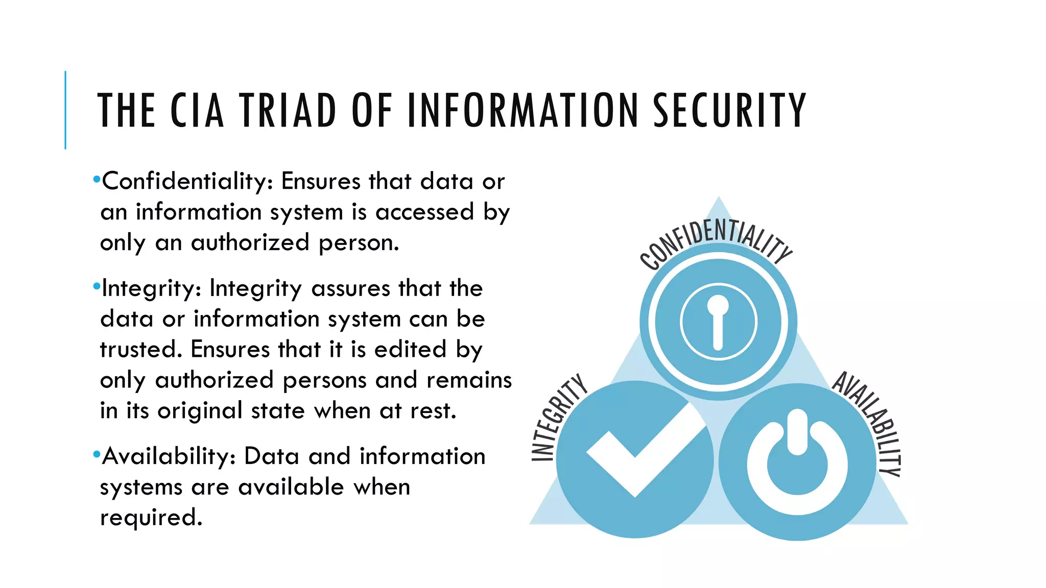 THE CIA TRIAD OF INFORMATION SECURITY
•Confidentiality: Ensures that data or
an information system is accessed by
only an authorized person.
•Integrity: Integrity assures that the
data or information system can be
trusted. Ensures that it is edited by
only authorized persons and remains
in its original state when at rest.
•Availability: Data and information
systems are available when
required.
 