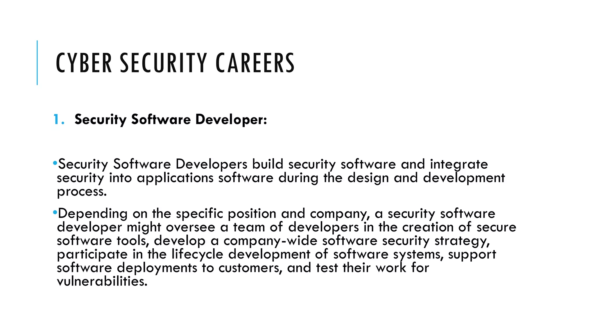 CYBER SECURITY CAREERS
1. Security Software Developer:
•Security Software Developers build security software and integrate
security into applications software during the design and development
process.
•Depending on the specific position and company, a security software
developer might oversee a team of developers in the creation of secure
software tools, develop a company-wide software security strategy,
participate in the lifecycle development of software systems, support
software deployments to customers, and test their work for
vulnerabilities.
 